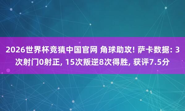 2026世界杯竞猜中国官网 角球助攻! 萨卡数据: 3次射门0射正， 15次叛逆8次得胜，<a href=
