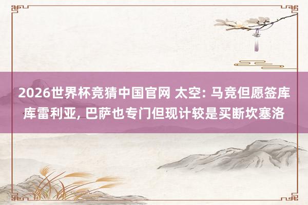 2026世界杯竞猜中国官网 太空: 马竞但愿签库库雷利亚, 巴萨也专门但现计较是买断坎塞洛