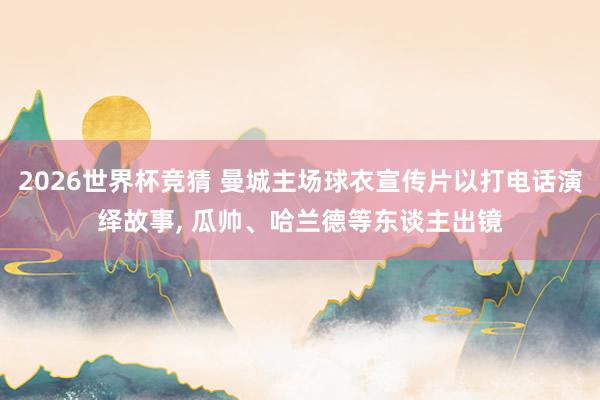2026世界杯竞猜 曼城主场球衣宣传片以打电话演绎故事, 瓜帅、哈兰德等东谈主出镜