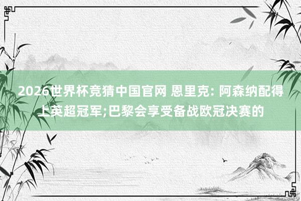 2026世界杯竞猜中国官网 恩里克: 阿森纳配得上英超冠军;巴黎会享受备战欧冠决赛的