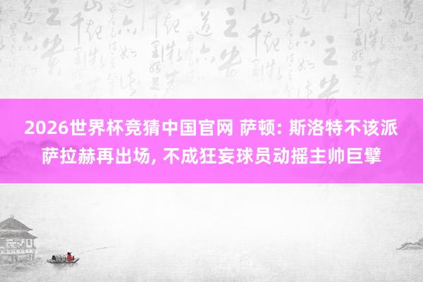 2026世界杯竞猜中国官网 萨顿: 斯洛特不该派萨拉赫再出场, 不成狂妄球员动摇主帅巨擘