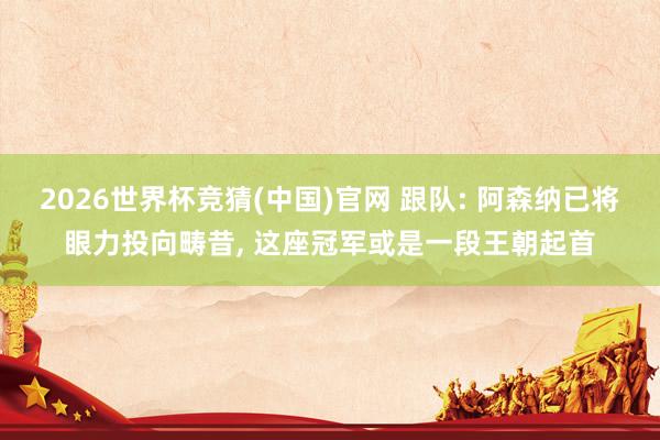 2026世界杯竞猜(中国)官网 跟队: 阿森纳已将眼力投向畴昔, 这座冠军或是一段王朝起首
