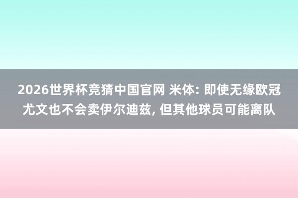 2026世界杯竞猜中国官网 米体: 即使无缘欧冠尤文也不会卖伊尔迪兹, 但其他球员可能离队