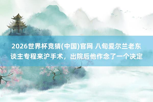 2026世界杯竞猜(中国)官网 八旬爱尔兰老东谈主专程来沪手术,出院后他作念了一个决定