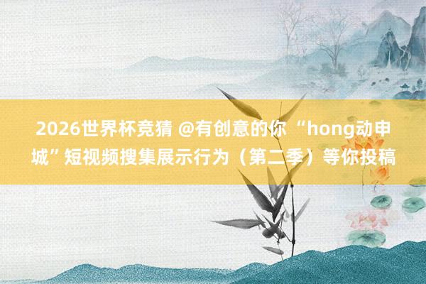 2026世界杯竞猜 @有创意的你 “hong动申城”短视频搜集展示行为(第二季)等你投稿