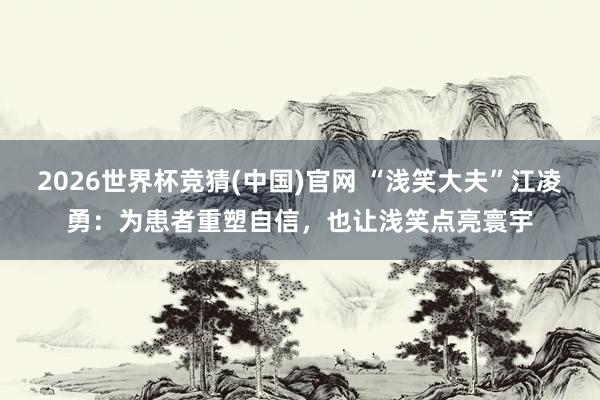 2026世界杯竞猜(中国)官网 “浅笑大夫”江凌勇:为患者重塑自信,也让浅笑点亮寰宇