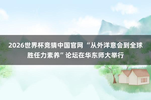 2026世界杯竞猜中国官网 “从外洋意会到全球胜任力素养”论坛在华东师大举行