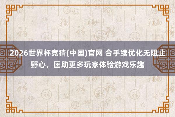 2026世界杯竞猜(中国)官网 合手续优化无阻止野心,匡助更多玩家体验游戏乐趣