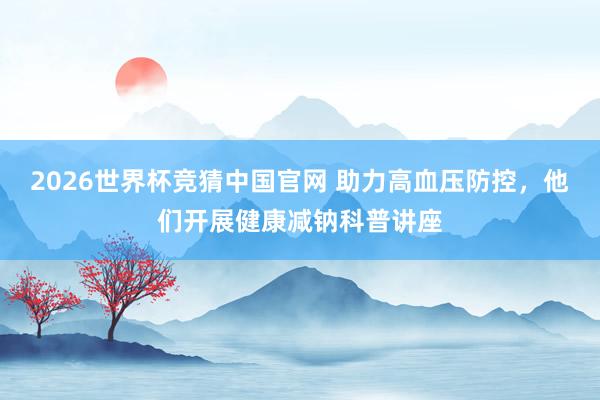 2026世界杯竞猜中国官网 助力高血压防控,他们开展健康减钠科普讲座
