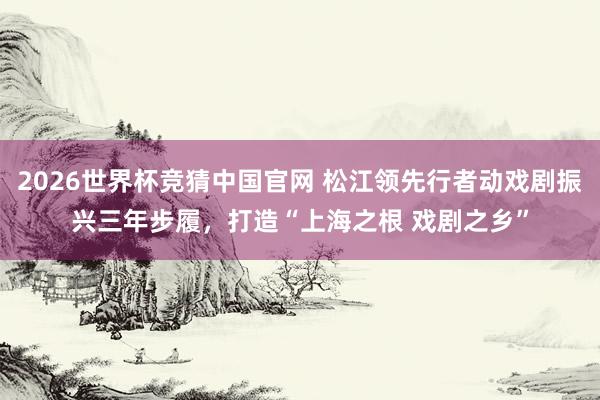 2026世界杯竞猜中国官网 松江领先行者动戏剧振兴三年步履,打造“上海之根 戏剧之乡”