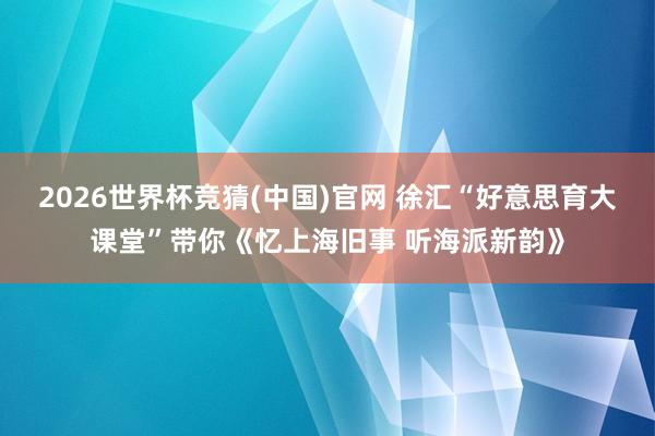 2026世界杯竞猜(中国)官网 徐汇“好意思育大课堂”带你《忆上海旧事 听海派新韵》
