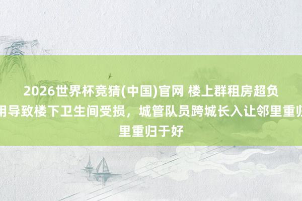 2026世界杯竞猜(中国)官网 楼上群租房超负荷使用导致楼下卫生间受损,城管队员跨城长入让邻里重归于好