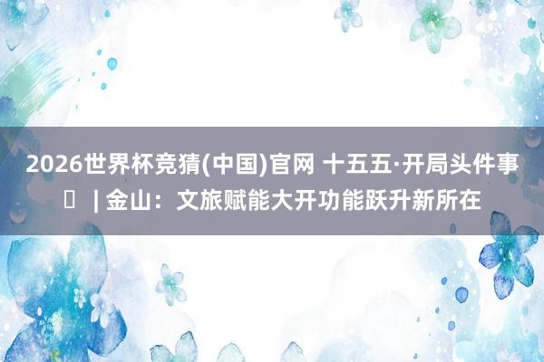 2026世界杯竞猜(中国)官网 十五五·开局头件事⑯ | 金山：文旅赋能大开功能跃升新所在
