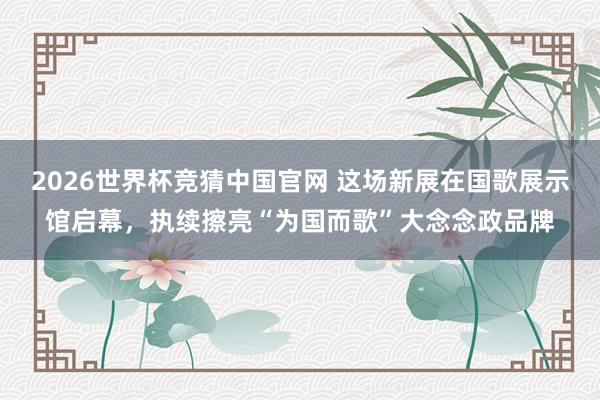 2026世界杯竞猜中国官网 这场新展在国歌展示馆启幕,执续擦亮“为国而歌”大念念政品牌