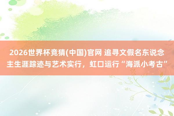 2026世界杯竞猜(中国)官网 追寻文假名东说念主生涯踪迹与艺术实行,虹口运行“海派小考古”