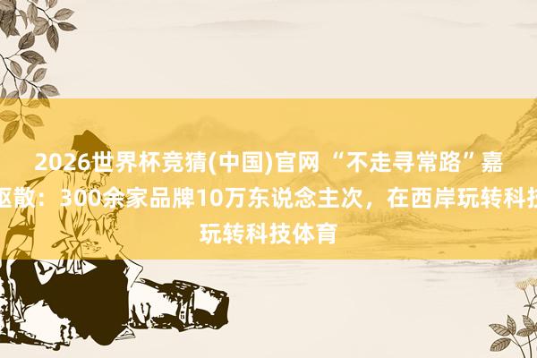 2026世界杯竞猜(中国)官网 “不走寻常路”嘉年华驱散:300余家品牌10万东说念主次,在西岸玩转科技体育