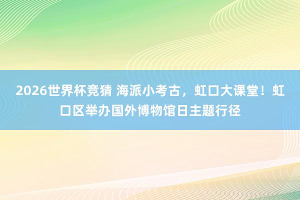 2026世界杯竞猜 海派小考古,虹口大课堂!虹口区举办国外博物馆日主题行径