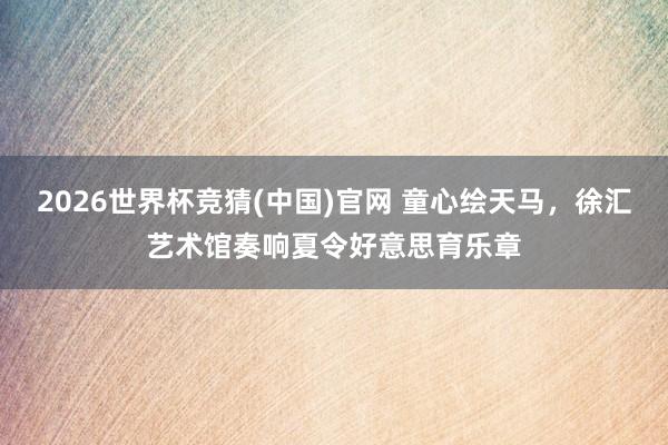 2026世界杯竞猜(中国)官网 童心绘天马,徐汇艺术馆奏响夏令好意思育乐章