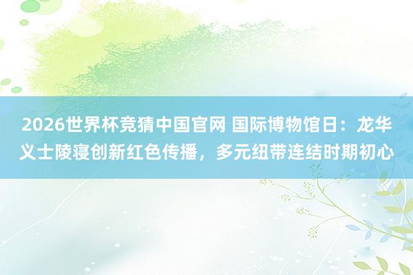 2026世界杯竞猜中国官网 国际博物馆日:龙华义士陵寝创新红色传播,多元纽带连结时期初心