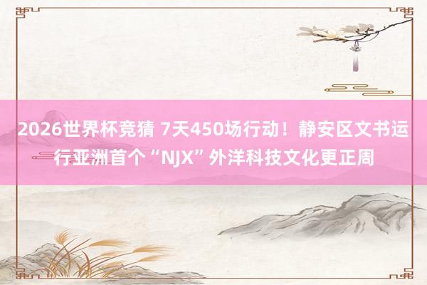 2026世界杯竞猜 7天450场行动!静安区文书运行亚洲首个“NJX”外洋科技文化更正周