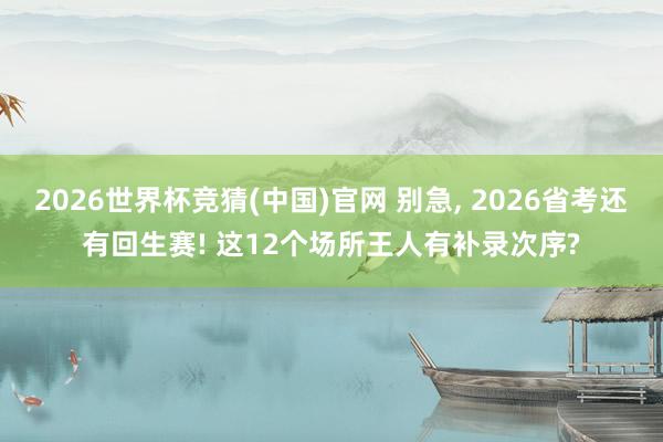 2026世界杯竞猜(中国)官网 别急， 2026省考还有回生赛! 这12个场所王人有补录次序?
