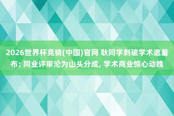 2026世界杯竞猜(中国)官网 耿同学刺破学术遮羞布: 同业评审沦为山头分成, 学术商业惊心动魄