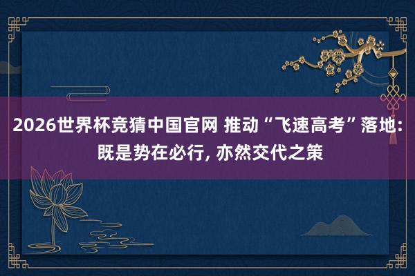 2026世界杯竞猜中国官网 推动“飞速高考”落地: 既是势在必行, 亦然交代之策