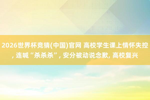 2026世界杯竞猜(中国)官网 高校学生课上情怀失控, 连喊“杀杀杀”, 安分被动说念歉, 高校复兴