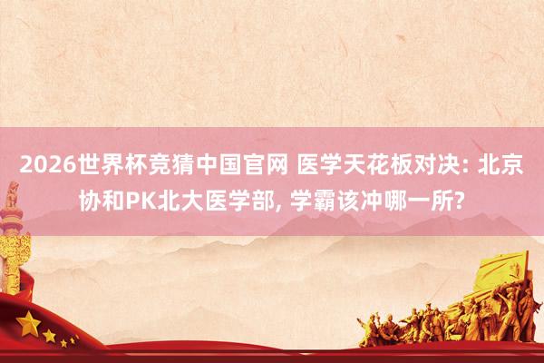2026世界杯竞猜中国官网 医学天花板对决: 北京协和PK北大医学部, 学霸该冲哪一所?