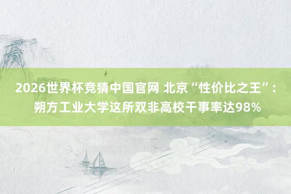 2026世界杯竞猜中国官网 北京“性价比之王”: 朔方工业大学这所双非高校干事率达98%
