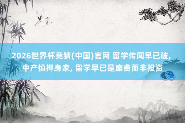 2026世界杯竞猜(中国)官网 留学传闻早已破, 中产慎押身家, 留学早已是糜费而非投资