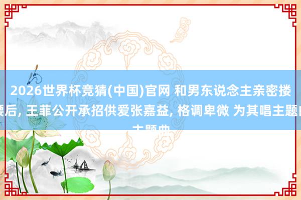 2026世界杯竞猜(中国)官网 和男东说念主亲密搂腰后, 王菲公开承招供爱张嘉益, 格调卑微 为其唱主题曲
