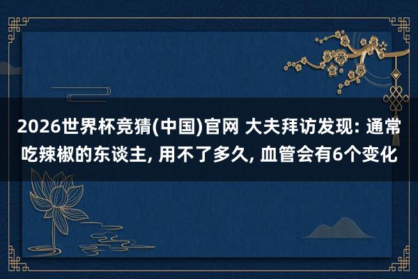 2026世界杯竞猜(中国)官网 大夫拜访发现: 通常吃辣椒的东谈主, 用不了多久, 血管会有6个变化
