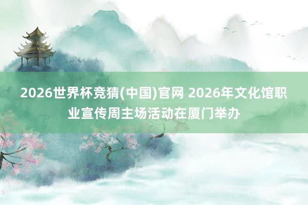 2026世界杯竞猜(中国)官网 2026年文化馆职业宣传周主场活动在厦门举办