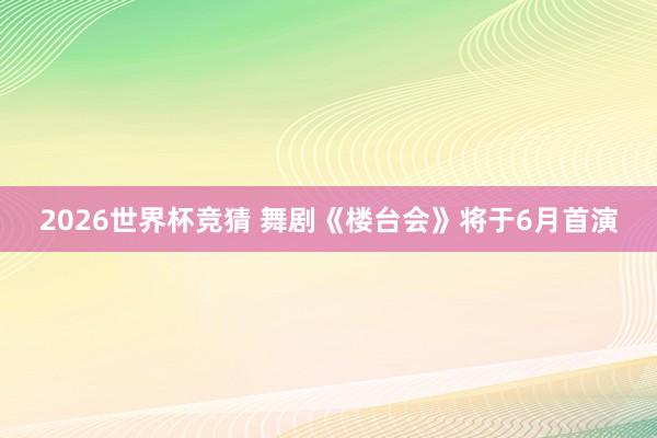 2026世界杯竞猜 舞剧《楼台会》将于6月首演