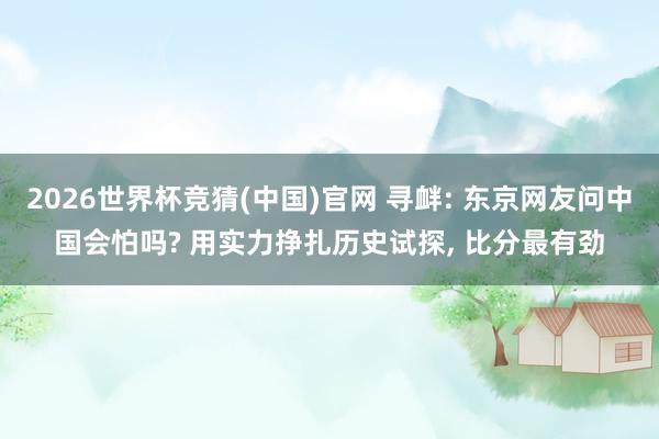 2026世界杯竞猜(中国)官网 寻衅: 东京网友问中国会怕吗? 用实力挣扎历史试探, 比分最有劲