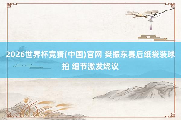 2026世界杯竞猜(中国)官网 樊振东赛后纸袋装球拍 细节激发烧议