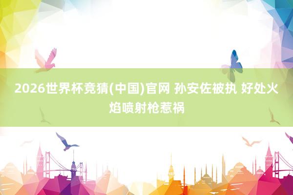 2026世界杯竞猜(中国)官网 孙安佐被执 好处火焰喷射枪惹祸