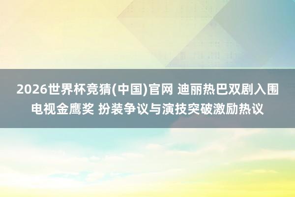 2026世界杯竞猜(中国)官网 迪丽热巴双剧入围电视金鹰奖 扮装争议与演技突破激励热议