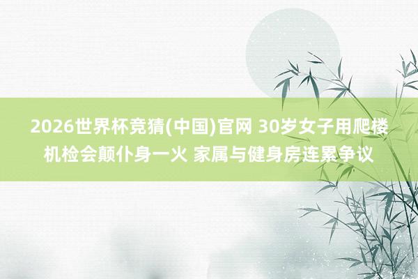 2026世界杯竞猜(中国)官网 30岁女子用爬楼机检会颠仆身一火 家属与健身房连累争议
