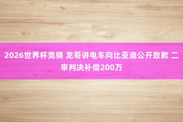 2026世界杯竞猜 龙哥讲电车向比亚迪公开致歉 二审判决补偿200万