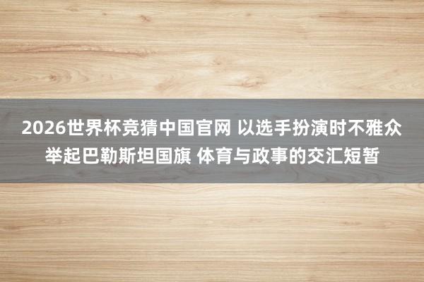 2026世界杯竞猜中国官网 以选手扮演时不雅众举起巴勒斯坦国旗 体育与政事的交汇短暂