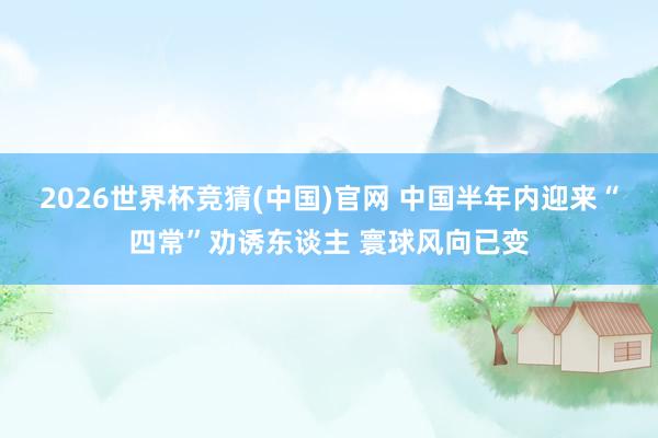 2026世界杯竞猜(中国)官网 中国半年内迎来“四常”劝诱东谈主 寰球风向已变