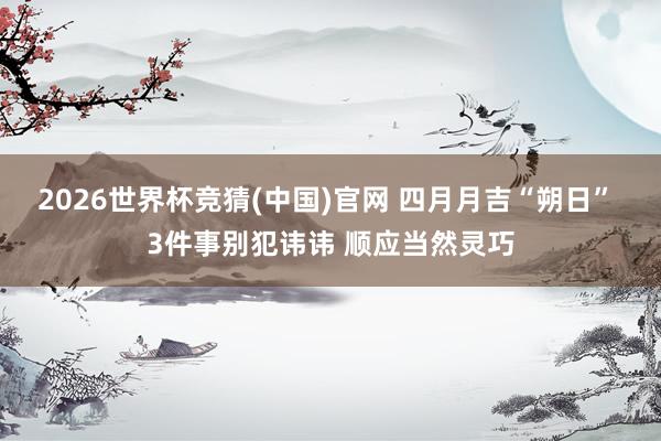 2026世界杯竞猜(中国)官网 四月月吉“朔日” 3件事别犯讳讳 顺应当然灵巧