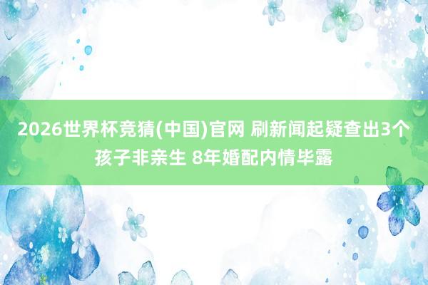 2026世界杯竞猜(中国)官网 刷新闻起疑查出3个孩子非亲生 8年婚配内情毕露