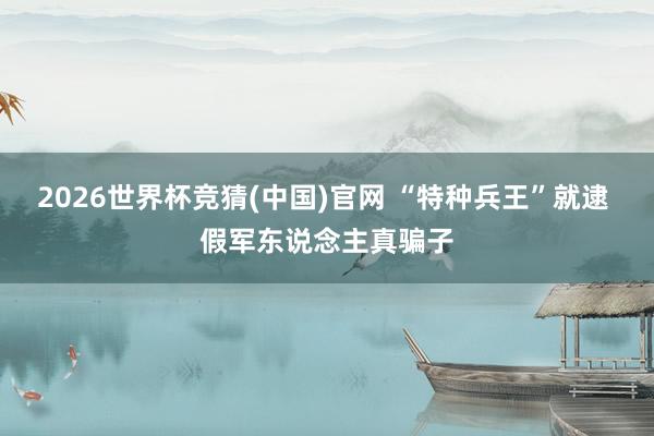 2026世界杯竞猜(中国)官网 “特种兵王”就逮 假军东说念主真骗子
