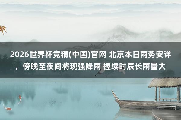2026世界杯竞猜(中国)官网 北京本日雨势安详,傍晚至夜间将现强降雨 握续时辰长雨量大