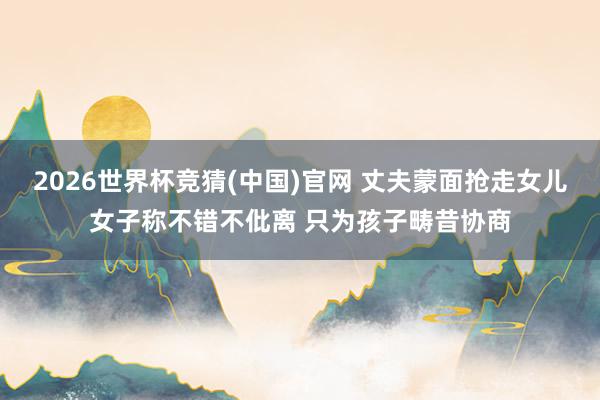 2026世界杯竞猜(中国)官网 丈夫蒙面抢走女儿女子称不错不仳离 只为孩子畴昔协商