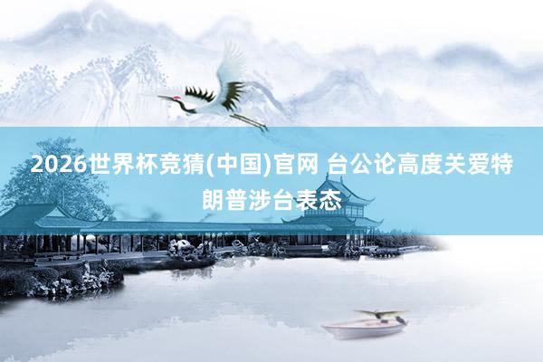 2026世界杯竞猜(中国)官网 台公论高度关爱特朗普涉台表态
