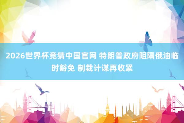 2026世界杯竞猜中国官网 特朗普政府阻隔俄油临时豁免 制裁计谋再收紧